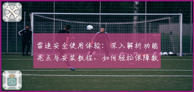 雷速安全使用体验：深入解析功能亮点与安装教程，如何轻松保障数据无忧