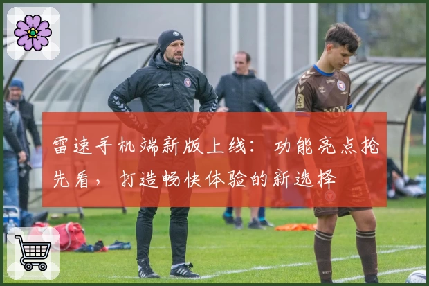 雷速手机端新版上线：功能亮点抢先看，打造畅快体验的新选择